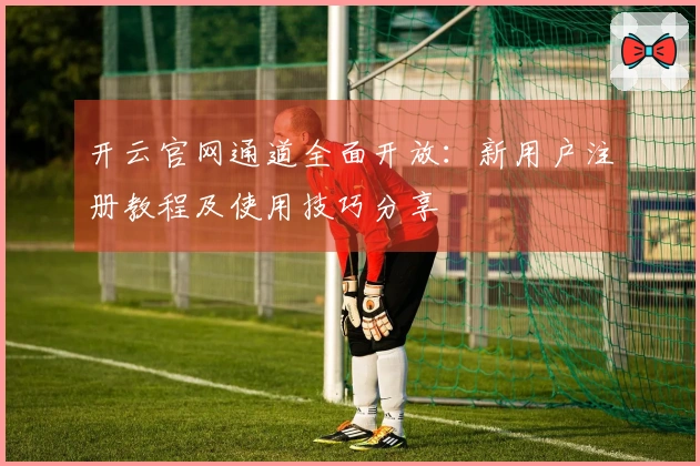 开云官网通道全面开放：新用户注册教程及使用技巧分享