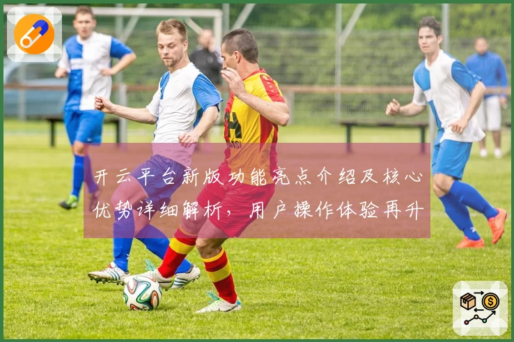 开云平台新版功能亮点介绍及核心优势详细解析，用户操作体验再升级