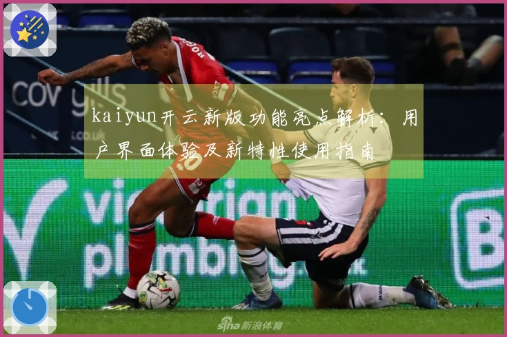 kaiyun开云新版功能亮点解析：用户界面体验及新特性使用指南