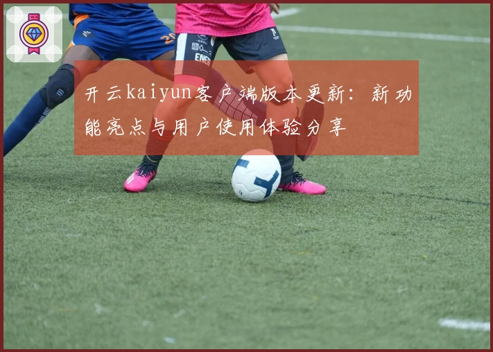 开云kaiyun客户端版本更新：新功能亮点与用户使用体验分享